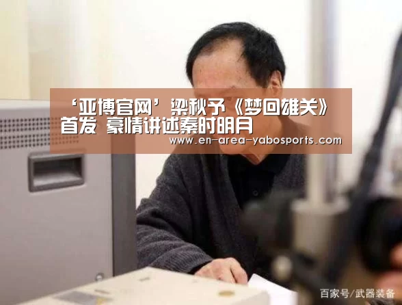 ‘亚博官网’梁秋予《梦回雄关》首发 豪情讲述秦时明月(图1) 亚博体育