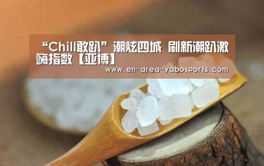 “Chill敢趴”潮炫四城 刷新潮趴激嗨指数【亚博】(图2) 亚博体育